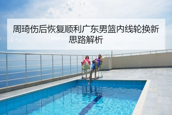 周琦伤后恢复顺利广东男篮内线轮换新思路解析